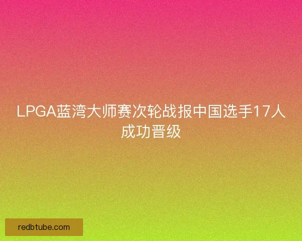 LPGA蓝湾大师赛次轮战报中国选手17人成功晋级