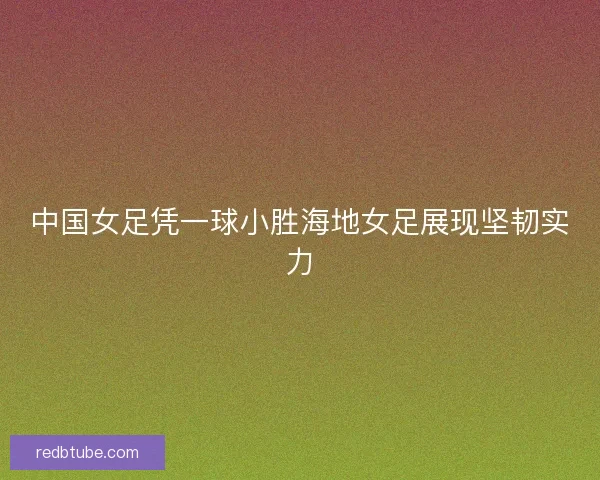 中国女足凭一球小胜海地女足展现坚韧实力