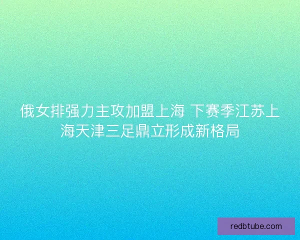 俄女排强力主攻加盟上海 下赛季江苏上海天津三足鼎立形成新格局