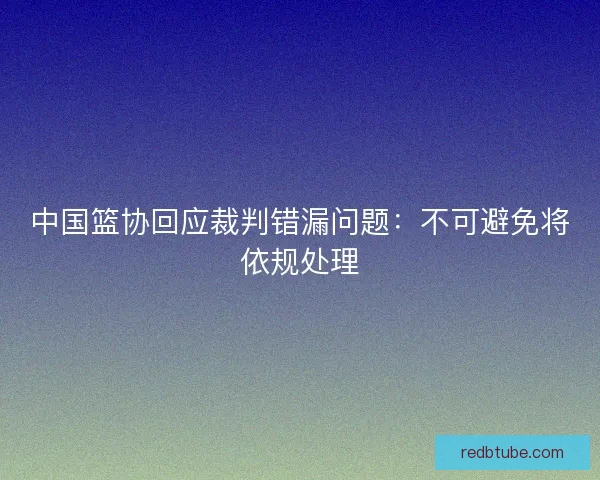中国篮协回应裁判错漏问题：不可避免将依规处理