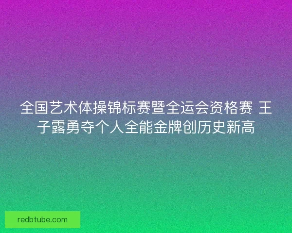全国艺术体操锦标赛暨全运会资格赛 王子露勇夺个人全能金牌创历史新高