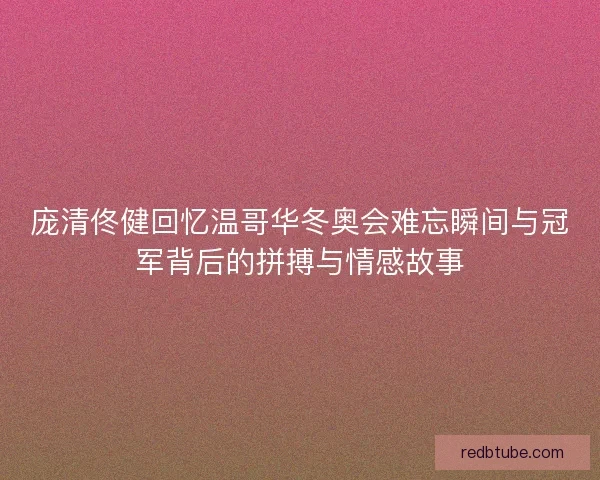 庞清佟健回忆温哥华冬奥会难忘瞬间与冠军背后的拼搏与情感故事