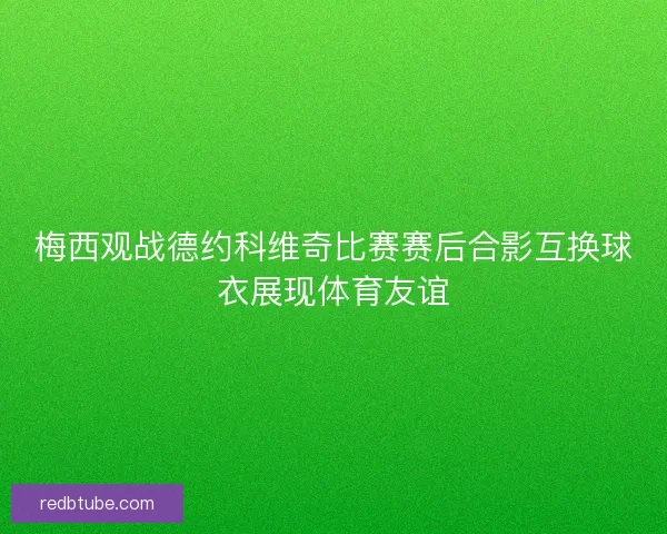 梅西观战德约科维奇比赛赛后合影互换球衣展现体育友谊