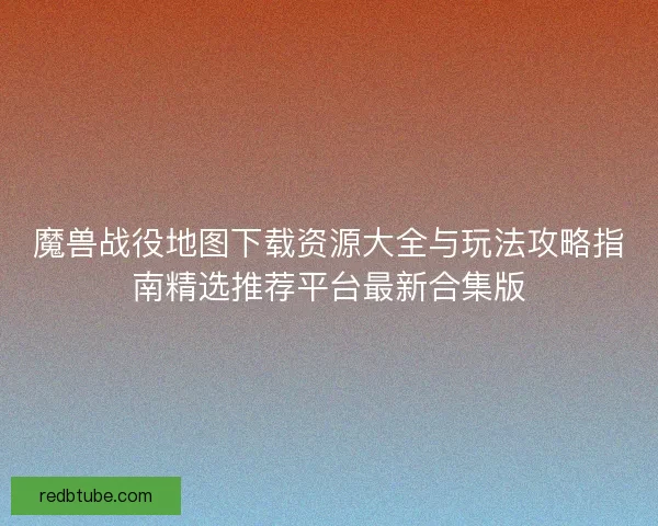 魔兽战役地图下载资源大全与玩法攻略指南精选推荐平台最新合集版