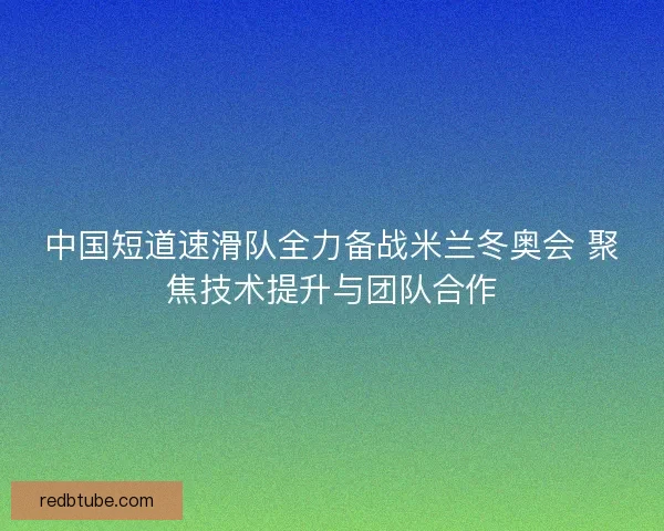 中国短道速滑队全力备战米兰冬奥会 聚焦技术提升与团队合作 中国短道速滑队全力备战米兰冬奥会 聚焦技术提升与团队合作
