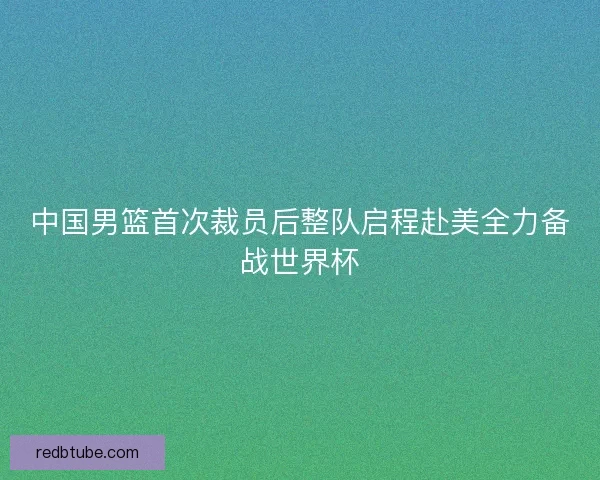 中国男篮首次裁员后整队启程赴美全力备战世界杯