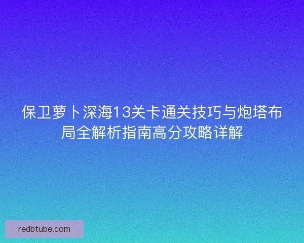 保卫萝卜深海13关卡通关技巧与炮塔布局全解析指南高分攻略详解 保卫萝卜深海13关卡通关技巧与炮塔布局全解析指南高分攻略详解