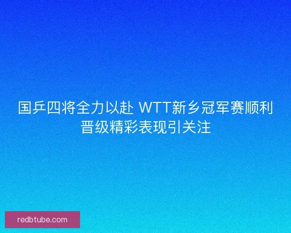 国乒四将全力以赴 WTT新乡冠军赛顺利晋级精彩表现引关注