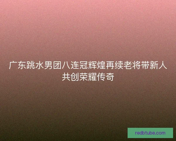 广东跳水男团八连冠辉煌再续老将带新人共创荣耀传奇