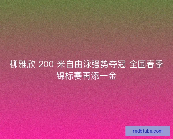 柳雅欣 200 米自由泳强势夺冠 全国春季锦标赛再添一金