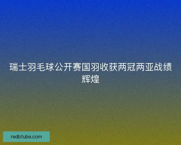瑞士羽毛球公开赛国羽收获两冠两亚战绩辉煌